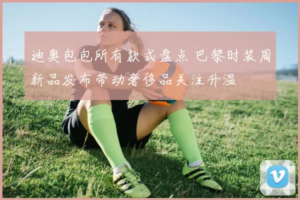迪奥包包所有款式盘点 巴黎时装周新品发布带动奢侈品关注升温
