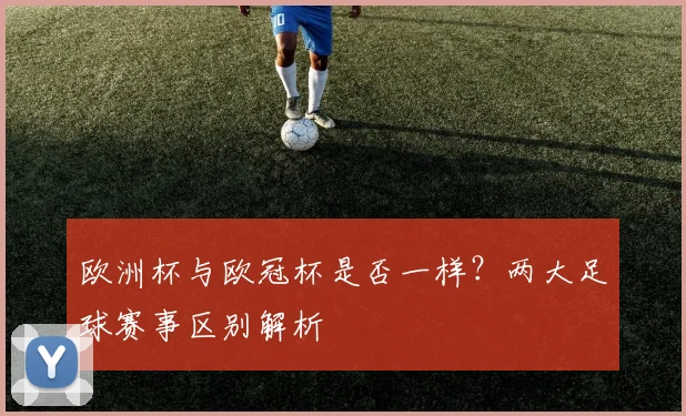 欧洲杯与欧冠杯是否一样?两大足球赛事区别解析