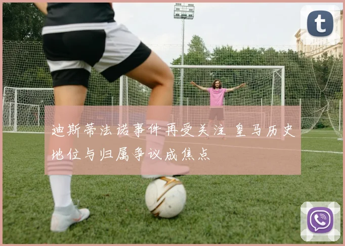 迪斯蒂法诺事件再受关注 皇马历史地位与归属争议成焦点