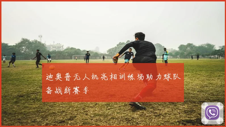 迪奥普无人机亮相训练场助力球队备战新赛季