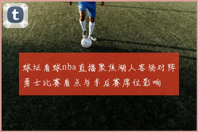 球坛看球nba直播聚焦湖人客场对阵勇士比赛看点与季后赛席位影响
