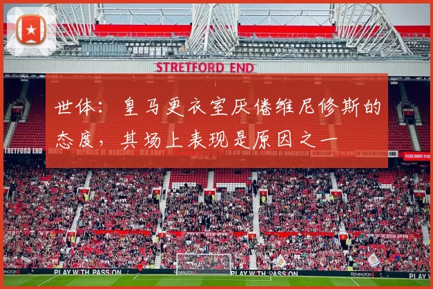 世体：皇马更衣室厌倦维尼修斯的态度，其场上表现是原因之一