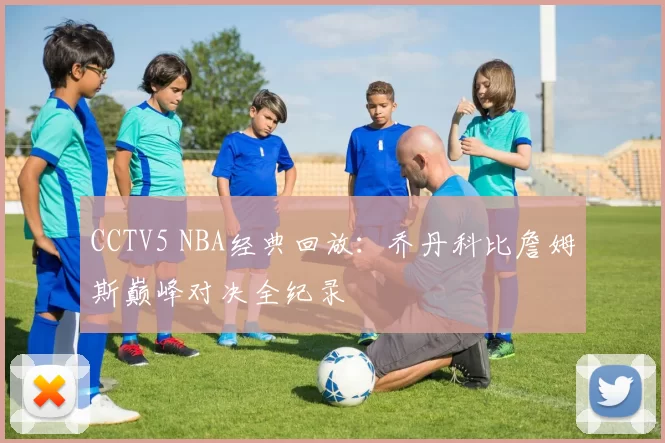 CCTV5 NBA经典回放:乔丹科比詹姆斯巅峰对决全纪录