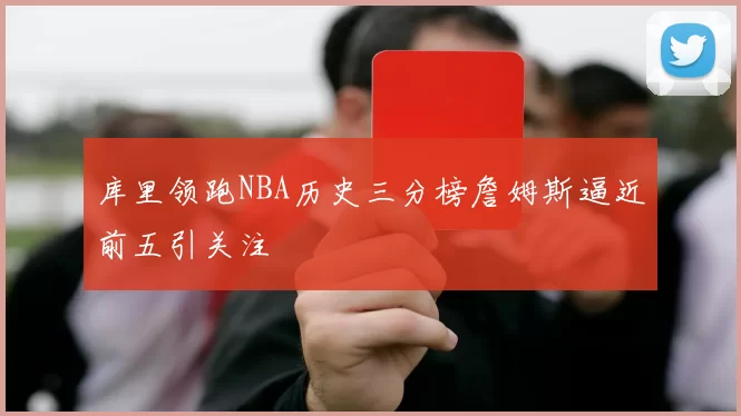 库里领跑NBA历史三分榜詹姆斯逼近前五引关注