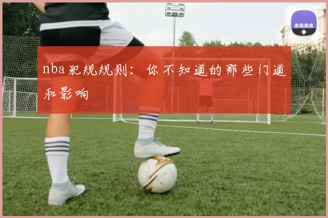 nba犯规规则：你不知道的那些门道和影响