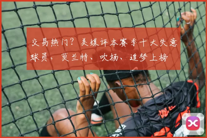 交易热门？美媒评本赛季十大失意球员，莫兰特、吹杨、追梦上榜