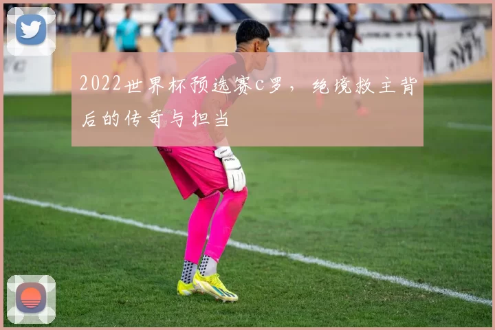 2022世界杯预选赛c罗，绝境救主背后的传奇与担当