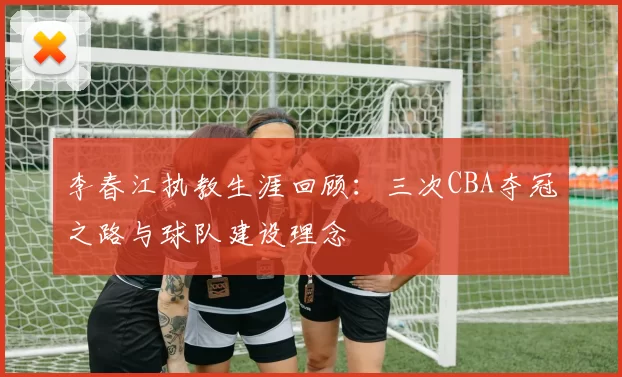 李春江执教生涯回顾：三次CBA夺冠之路与球队建设理念