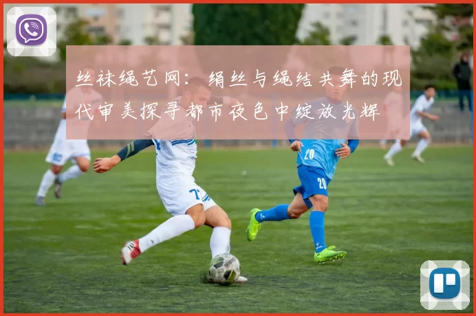 丝袜绳艺网：绢丝与绳结共舞的现代审美探寻都市夜色中绽放光辉