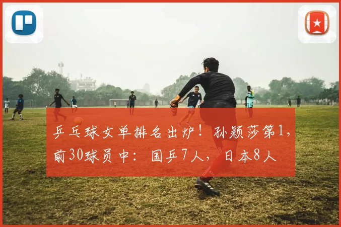 乒乓球女单排名出炉！孙颖莎第1，前30球员中：国乒7人，日本8人