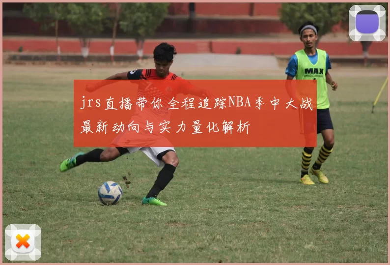 jrs直播带你全程追踪NBA季中大战最新动向与实力量化解析