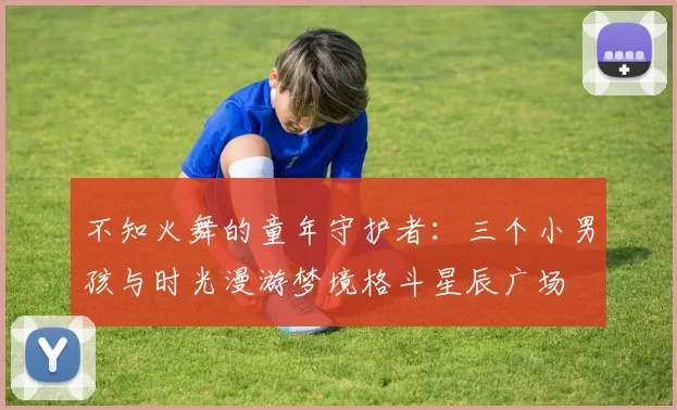 不知火舞的童年守护者：三个小男孩与时光漫游梦境格斗星辰广场