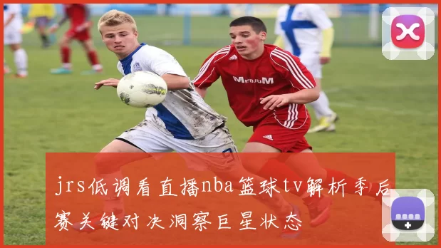 jrs低调看直播nba篮球tv解析季后赛关键对决洞察巨星状态