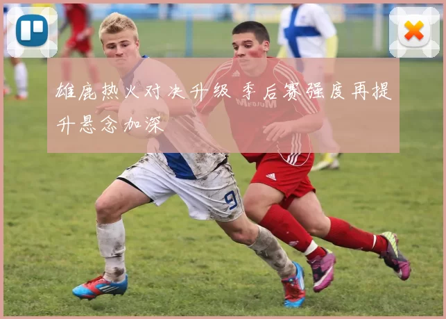 雄鹿热火对决升级 季后赛强度再提升悬念加深