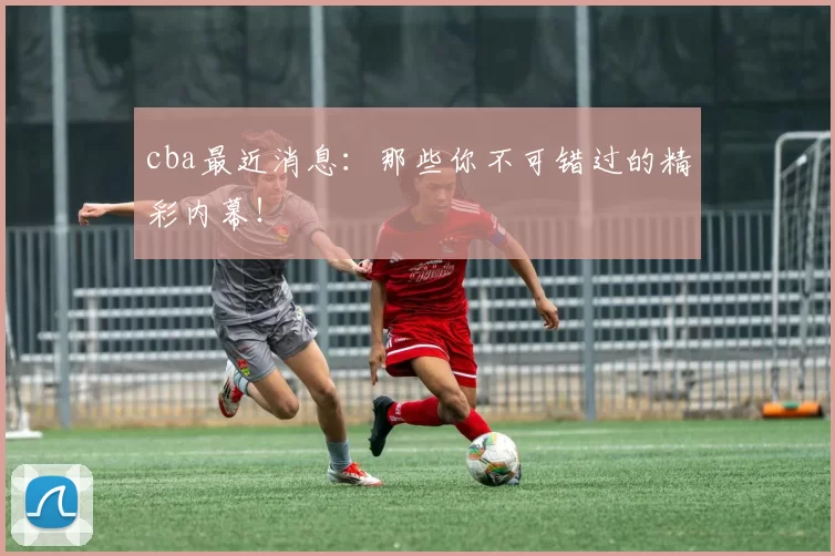 cba最近消息:那些你不可错过的精彩内幕!