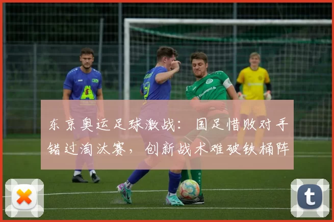 东京奥运足球激战：国足惜败对手错过淘汰赛，创新战术难破铁桶阵坚守