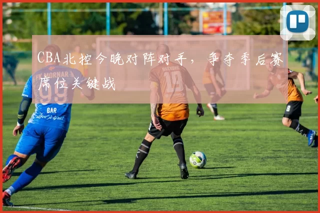 CBA北控今晚对阵对手，争夺季后赛席位关键战