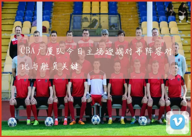 CBA广厦队今日主场迎战对手阵容对比与胜负关键