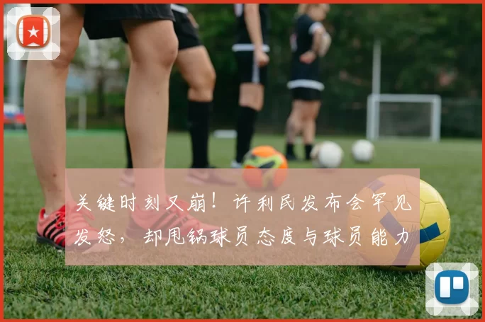 关键时刻又崩!许利民发布会罕见发怒,却甩锅球员态度与球员能力