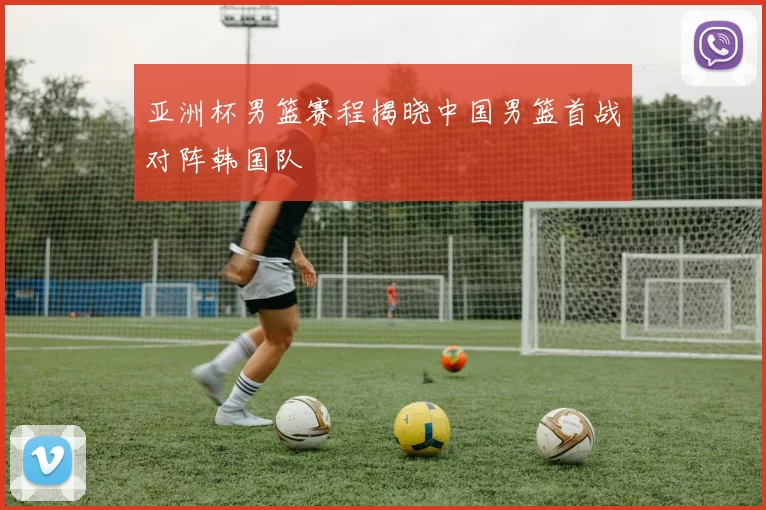 亚洲杯男篮赛程揭晓中国男篮首战对阵韩国队