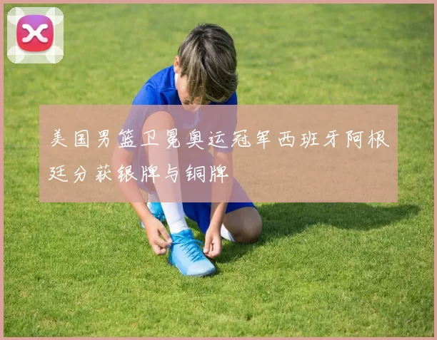 美国男篮卫冕奥运冠军西班牙阿根廷分获银牌与铜牌