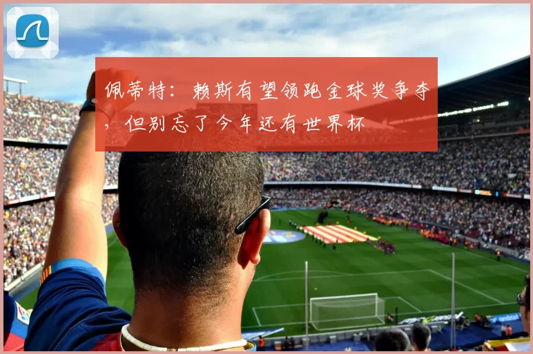 佩蒂特：赖斯有望领跑金球奖争夺，但别忘了今年还有世界杯