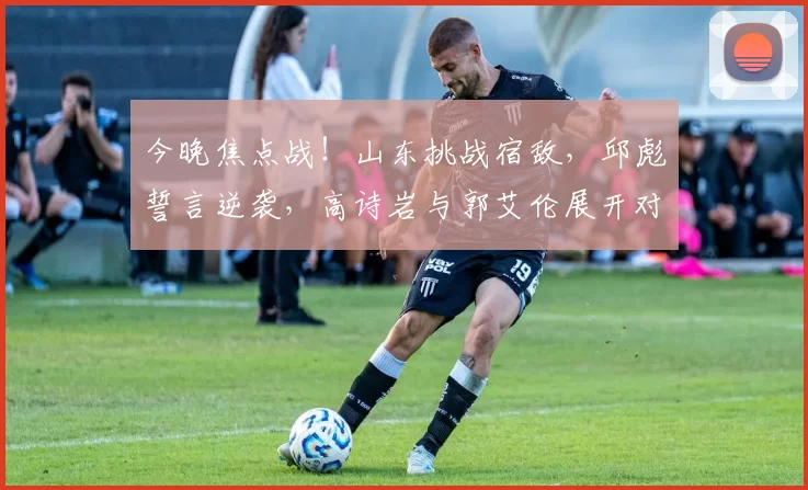 今晚焦点战!山东挑战宿敌,邱彪誓言逆袭,高诗岩与郭艾伦展开对决