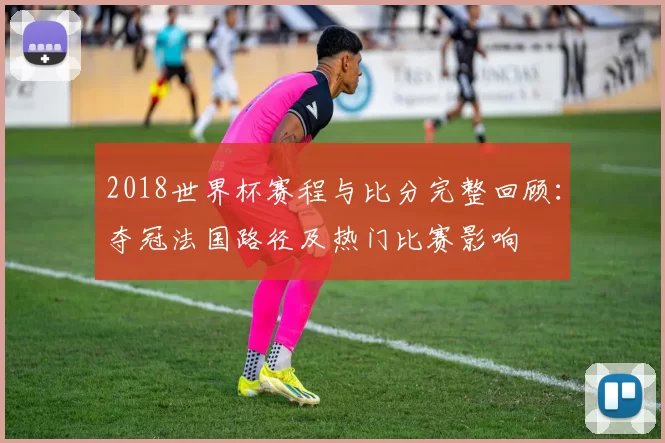 2018世界杯赛程与比分完整回顾：夺冠法国路径及热门比赛影响