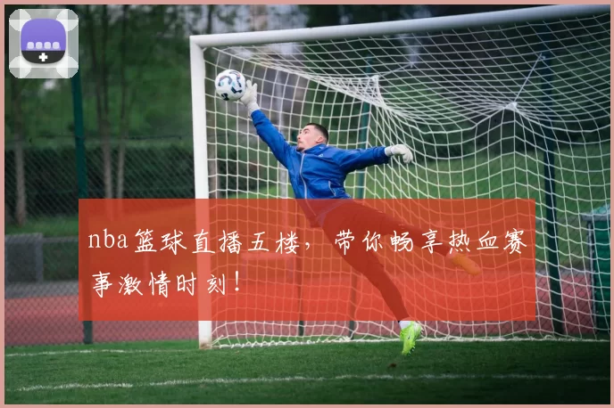 nba篮球直播五楼，带你畅享热血赛事激情时刻！