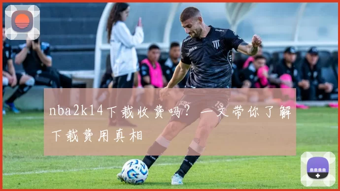 nba2k14下载收费吗？一文带你了解下载费用真相