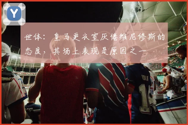 世体：皇马更衣室厌倦维尼修斯的态度，其场上表现是原因之一