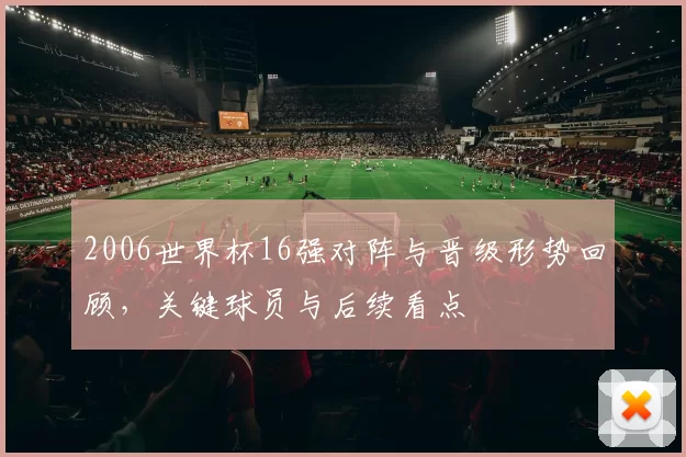 2006世界杯16强对阵与晋级形势回顾，关键球员与后续看点