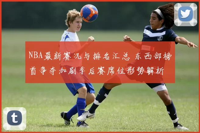 NBA最新赛况与排名汇总 东西部榜首争夺加剧季后赛席位形势解析