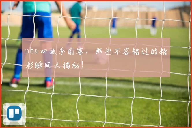 nba回放季前赛，那些不容错过的精彩瞬间大揭秘！