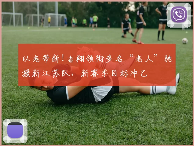 以老带新!吉翔领衔多名“老人”驰援新江苏队,新赛季目标冲乙