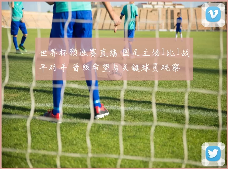 世界杯预选赛直播 国足主场1比1战平对手 晋级希望与关键球员观察