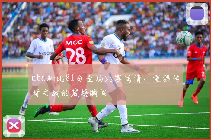 nba科比81分全场比赛高清，重温传奇之战的震撼瞬间