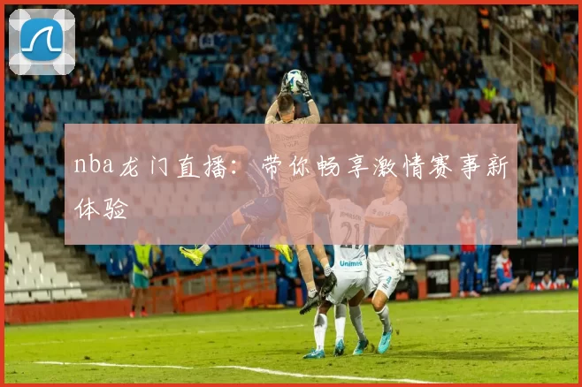 nba龙门直播：带你畅享激情赛事新体验