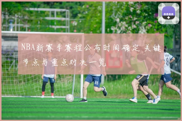 NBA新赛季赛程公布时间确定 关键节点与重点对决一览