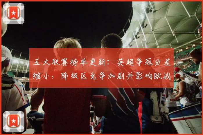 五大联赛榜单更新：英超争冠分差缩小，降级区竞争加剧并影响欧战席位