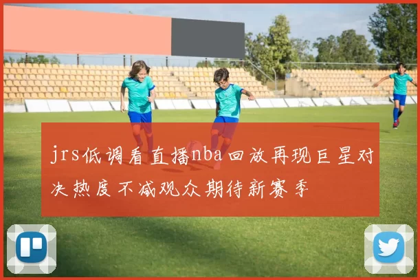 jrs低调看直播nba回放再现巨星对决热度不减观众期待新赛季