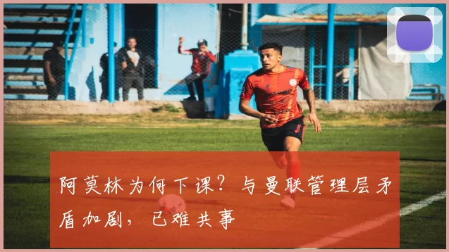 阿莫林为何下课？与曼联管理层矛盾加剧，已难共事