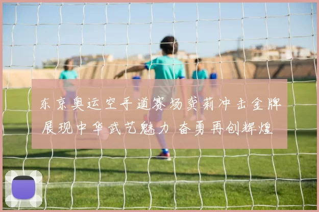 东京奥运空手道赛场龚莉冲击金牌 展现中华武艺魅力 奋勇再创辉煌